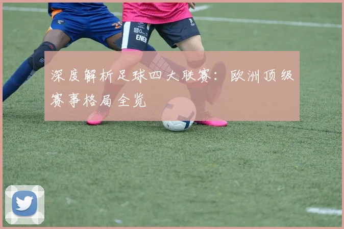 深度解析足球四大联赛:欧洲顶级赛事格局全览