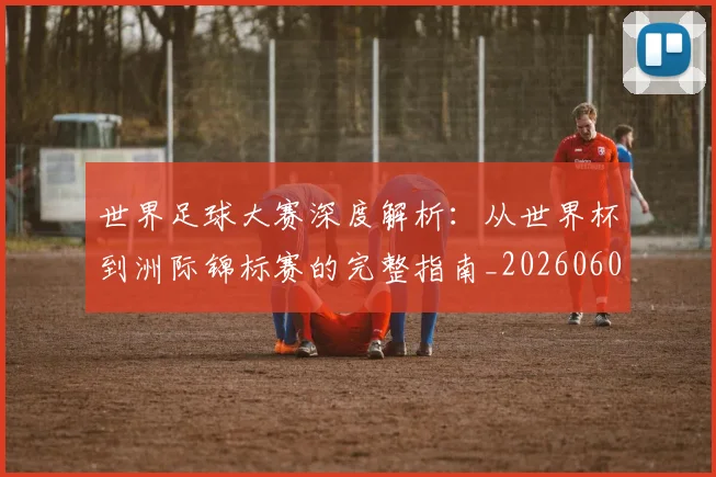 世界足球大赛深度解析：从世界杯到洲际锦标赛的完整指南_20260609201419