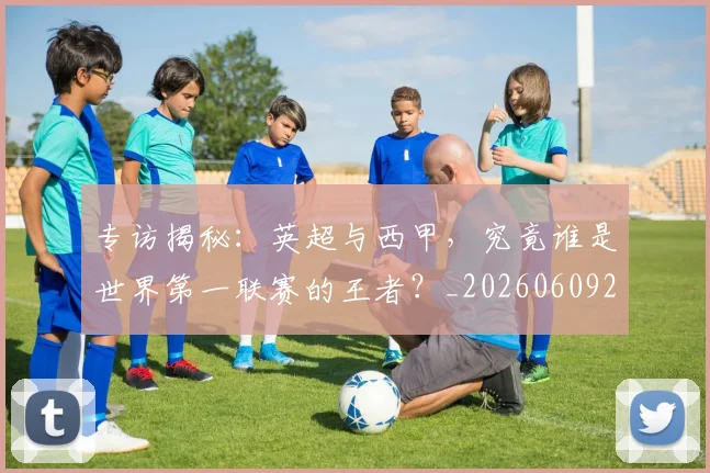 专访揭秘:英超与西甲,究竟谁是世界第一联赛的王者?_20260609201225