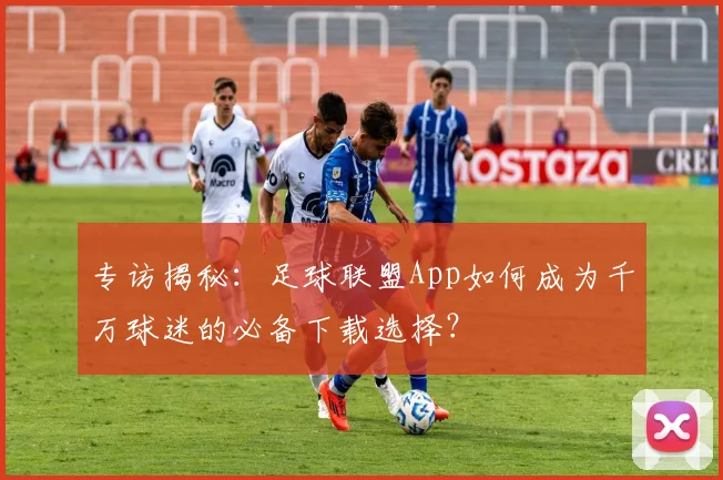 专访揭秘：足球联盟App如何成为千万球迷的必备下载选择？