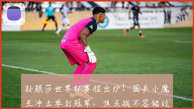 孙颖莎世界杯赛程出炉！国乒小魔王冲击单打冠军，焦点战不容错过