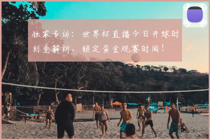 独家专访：世界杯直播今日开球时刻全解析，锁定黄金观赛时间！