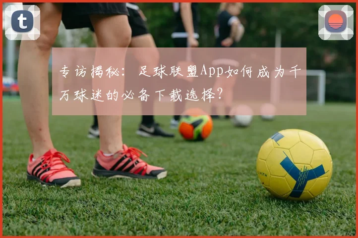 专访揭秘：足球联盟App如何成为千万球迷的必备下载选择？